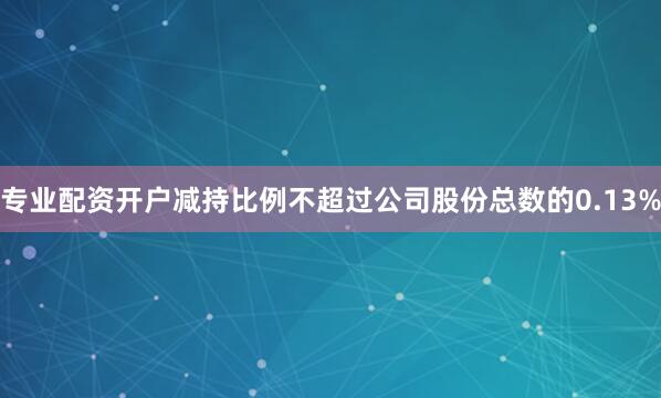 专业配资开户减持比例不超过公司股份总数的0.13%