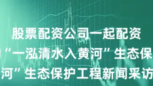 股票配资公司一起配资网组成的“一泓清水入黄河”生态保护工程新闻采访团