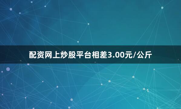 配资网上炒股平台相差3.00元/公斤