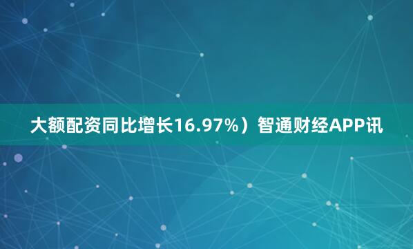 大额配资同比增长16.97%）智通财经APP讯